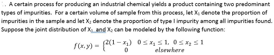 A certain process for producing an industrial chemical yields a product containing two predominant
types of impurities. For a certain volume of sample from this process, let X₁ denote the proportion of
impurities in the sample and let X₂ denote the proportion of type I impurity among all impurities found.
Suppose the joint distribution of X₁ and X₂ can be modeled by the following function:
f(x, y) = {2(1-x₂)
2(1-x₁)
0≤x₁ ≤ 1, 0 ≤ x₂ ≤ 1
elsewhere