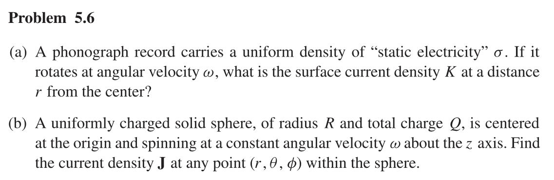 Problem 5.6
(a) A phonograph record carries a uniform density of "static electricity" o. If it
rotates at angular velocity w, what is the surface current density K at a distance
r from the center?
(b) A uniformly charged solid sphere, of radius R and total charge Q, is centered
at the origin and spinning at a constant angular velocity w about the z axis. Find
the current density J at any point (r, 0, 0) within the sphere.