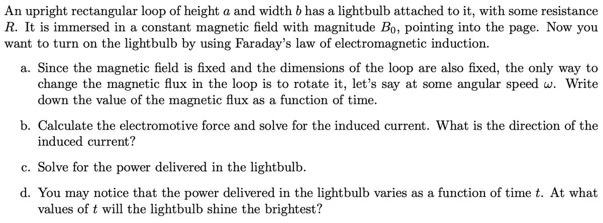 An upright rectangular loop of height a and width 6 has a lightbulb attached to it, with some resistance
R. It is immersed in a constant magnetic field with magnitude Bo, pointing into the page. Now you
want to turn on the lightbulb by using Faraday's law of electromagnetic induction.
a. Since the magnetic field is fixed and the dimensions of the loop are also fixed, the only way to
change the magnetic flux in the loop is to rotate it, let's say at some angular speed w. Write
down the value of the magnetic flux as a function of time.
b. Calculate the electromotive force and solve for the induced current. What is the direction of the
induced current?
c. Solve for the power delivered in the lightbulb.
d. You may notice that the power delivered in the lightbulb varies as a function of time t. At what
values of t will the lightbulb shine the brightest?