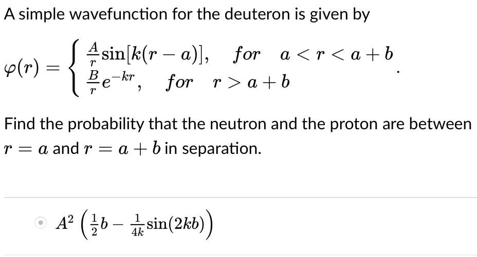 A simple wavefunction for the deuteron is given by
for a<r<a+b
y (r) =
{
r
sin[k(ra)],
B e-kr, for
r>a+b
Find the probability that the neutron and the proton are between
r = a and r = a + b in separation.
ⒸA² (b-sin(2kb))
