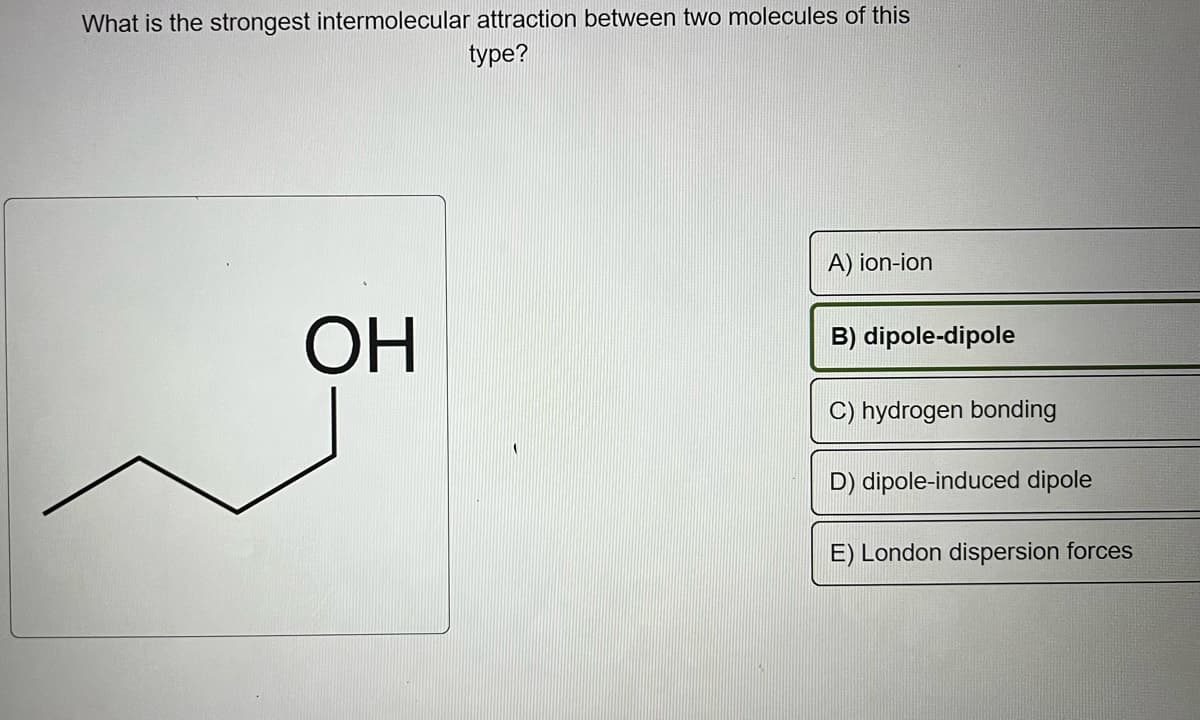 What is the strongest intermolecular attraction between two molecules of this
type?
ОН
A) ion-ion
B) dipole-dipole
C) hydrogen bonding
D) dipole-induced dipole
E) London dispersion forces