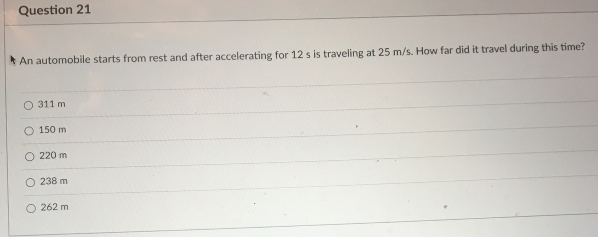 Question 21
*An automobile starts from rest and after accelerating for 12 s is traveling at 25 m/s. How far did it travel during this time?
311 m
150 m
220 m
238 m
262 m
