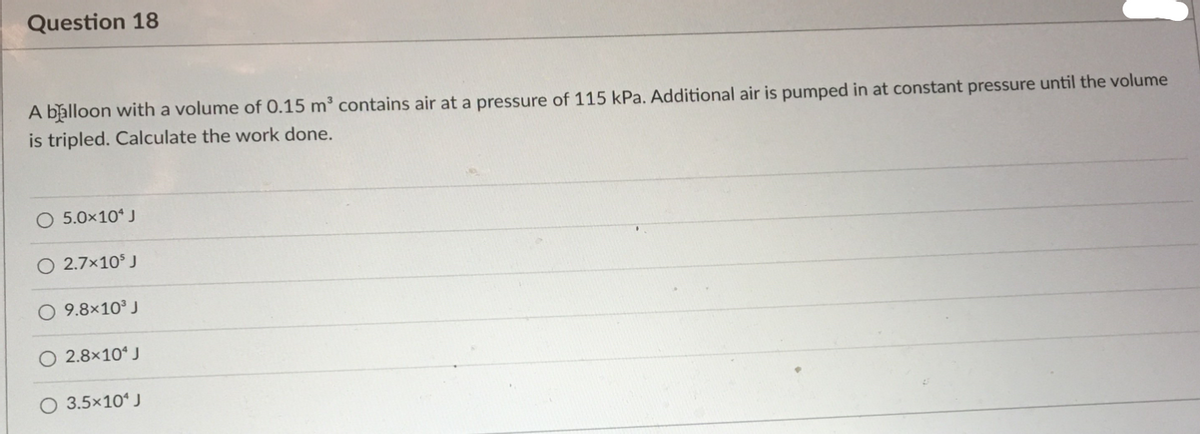 Question 18
A balloon with a volume of 0.15 m³ contains air at a pressure of 115 kPa. Additional air is pumped in at constant pressure until the volume
is tripled. Calculate the work done.
5.0x10 J
O 2.7x10 J
9.8x10 J
O 2.8×10* J
O 3.5×10“ J
