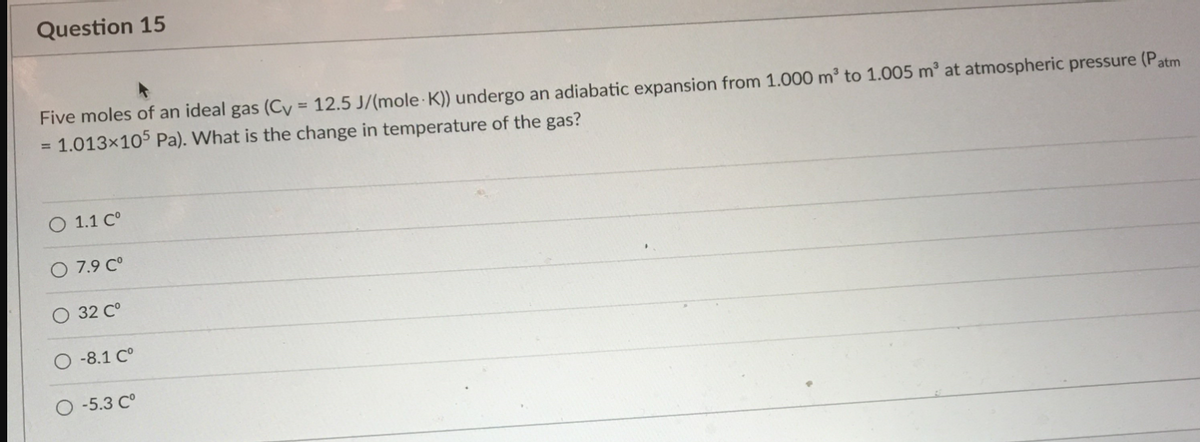 Question 15
Five moles of an ideal gas (Cy = 12.5 J/(mole K)) undergo an adiabatic expansion from 1.000 m³ to 1.005 m³ at atmospheric pressure (Patm
1.013x105 Pa). What is the change in temperature of the gas?
%3D
O 1.1 C°
7.9 C°
O 32 C°
-8.1 C°
-5.3 C°
