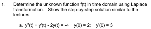 Determine the unknown function f(t) in time domain using Laplace
transformation. Show the step-by-step solution similar to the
lectures.
1.
a. y"(t) + y'(t) - 2y(t) = -4 y(0) = 2; y'(0) = 3
