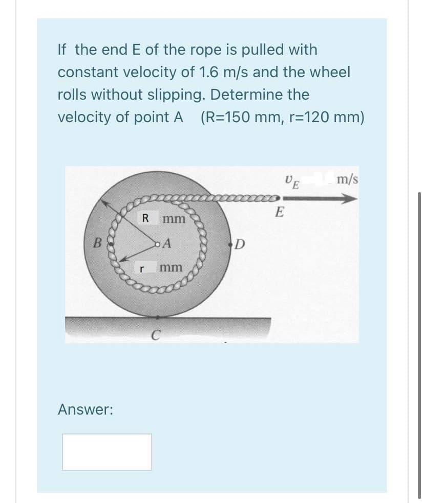 If the end E of the rope is pulled with
constant velocity of 1.6 m/s and the wheel
rolls without slipping. Determine the
velocity of point A (R=150 mm, r=120 mm)
DE
m/s
E
R
mm
DA
r
mm
Answer:
