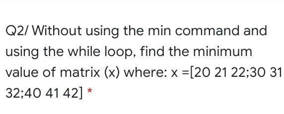 Q2/ Without using the min command and
using the while loop, find the minimum
value of matrix (x) where: x =[20 21 22;30 31
32;40 41 42] *
