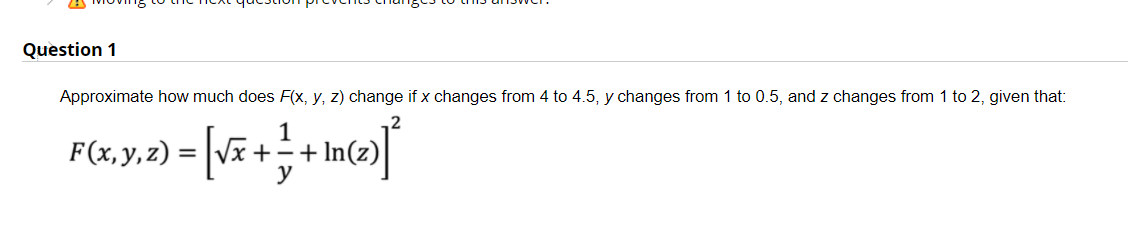 Question 1
Approximate how much does F(x, y, z) change if x changes from 4 to 4.5, y changes from 1 to 0.5, and z changes from 1 to 2, given that:
1
F(x,y,z) =
y
