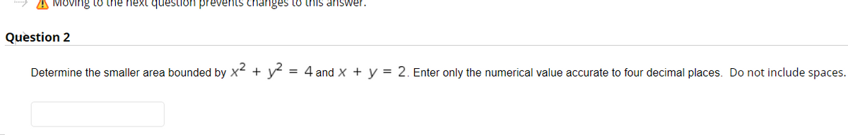 A MOving to the next question prevents changes to this answer.
Question 2
Determine the smaller area bounded by x + y
= 4 and X + y = 2. Enter only the numerical value accurate to four decimal places. Do not include spaces.
