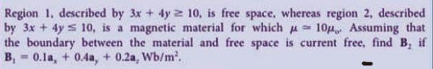 Region 1, described by 3x + 4y 2 10, is free space, whereas region 2, described
by 3x + 4y s 10, is a magnetic material for which u 10p Assuming that
the boundary between the material and free space is current free, find B, if
B, - 0.1a, + 0.4a, + 0.2a, Wb/m.
