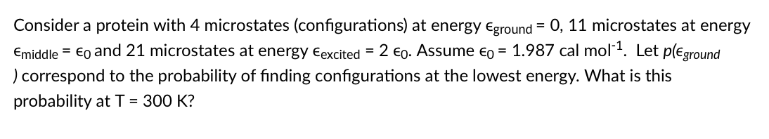 Consider a protein with 4 microstates (configurations) at energy eground = 0, 11 microstates at energy
Emiddle = €o and 21 microstates at energy eexcited = 2 €0. Assume €o = 1.987 cal mol1. Let p(€ground
) correspond to the probability of finding configurations at the lowest energy. VWhat is this
probability at T = 300 K?
%3D
