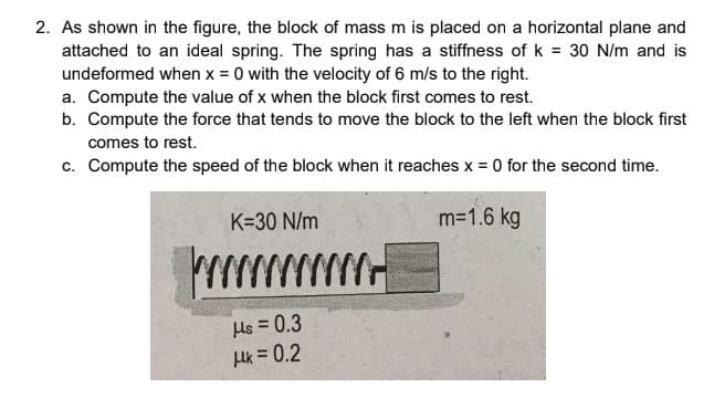 2. As shown in the figure, the block of mass m is placed on a horizontal plane and
attached to an ideal spring. The spring has a stiffness of k = 30 N/m and is
undeformed when x = 0 with the velocity of 6 m/s to the right.
a. Compute the value of x when the block first comes to rest.
b. Compute the force that tends to move the block to the left when the block first
comes to rest.
c. Compute the speed of the block when it reaches x = 0 for the second time.
K=30 N/m
m=1.6 kg
wwww
Hs = 0.3
Hk = 0.2
