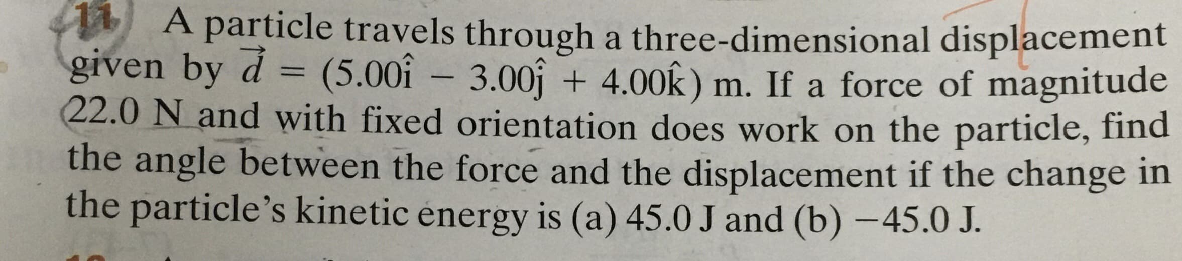 A particle travels through a three-dimensional displacement
given by d = (5.00î – 3.00j + 4.00k ) m. If a force of magnitude
22.0 N and with fixed orientation does work on the particle, find
the angle between the force and the displacement if the change in
the particle's kinetic energy is (a) 45.0 J and (b) –45.0 J.
%3D
