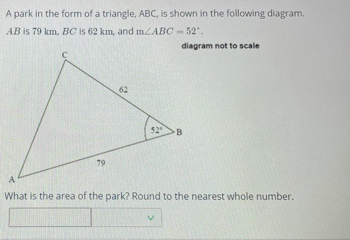 A park in the form of a triangle, ABC, is shown in the following diagram.
AB is 79 km, BC is 62 km, and mZABC = 52".
diagram not to scale
52
79
A
What is the area of the park? Round to the nearest whole number.
