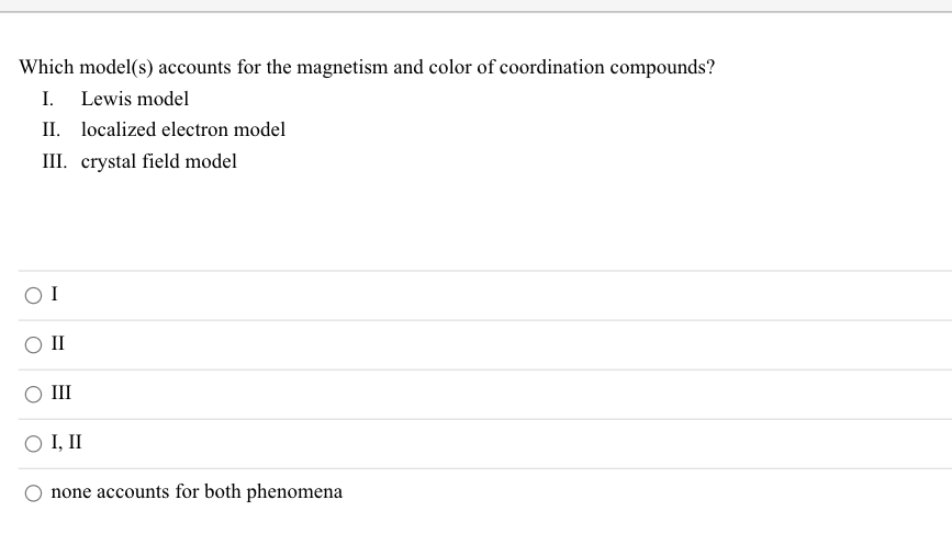 Which model(s) accounts for the magnetism and color of coordination compounds?
I. Lewis model
II. localized electron model
III. crystal field model
O I
II
II
O I, II
none accounts for both phenomena
