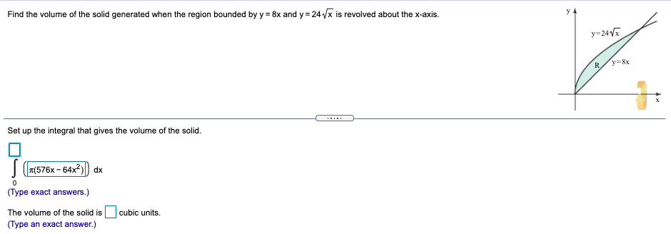 Find the volume of the solid generated when the region bounded by y = 8x and y = 24 /x is revolved about the x-axis.
y=24V
R
y=8x
Set up the integral that gives the volume of the solid.
| (7(576x - 64x2)) dx
(Type exact answers.)
The volume of the solid is cubic units.
(Type an exact answer.)

