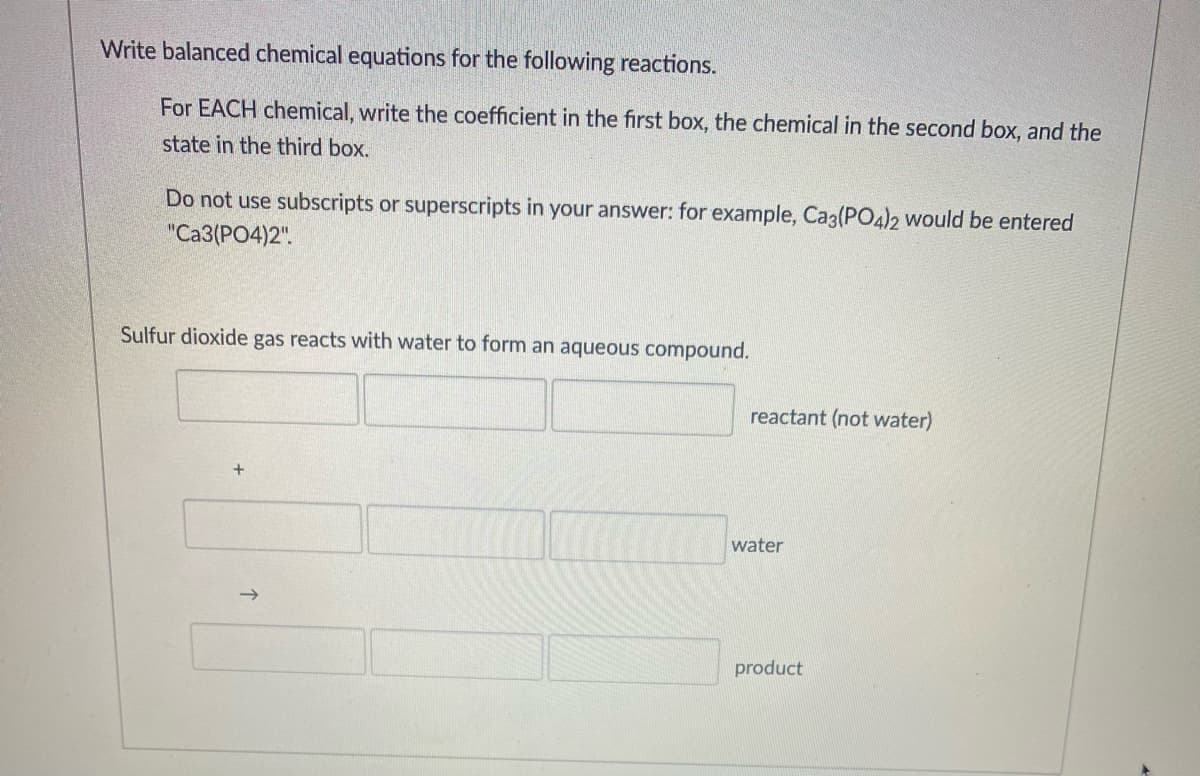 Write balanced chemical equations for the following reactions.
For EACH chemical, write the coefficient in the first box, the chemical in the second box, and the
state in the third box.
Do not use subscripts or superscripts in your answer: for example, Ca3(PO4)2 would be entered
"Ca3(PO4)2".
Sulfur dioxide gas reacts with water to form an aqueous compound.
reactant (not water)
water
->
product
