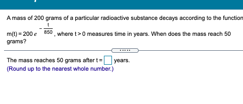 A mass of 200 grams of a particular radioactive substance decays according to the function
m(t) = 200 e 850 , where t>0 measures time in years. When does the mass reach 50
grams?
The mass reaches 50 grams after t=
years.
(Round up to the nearest whole number.)
