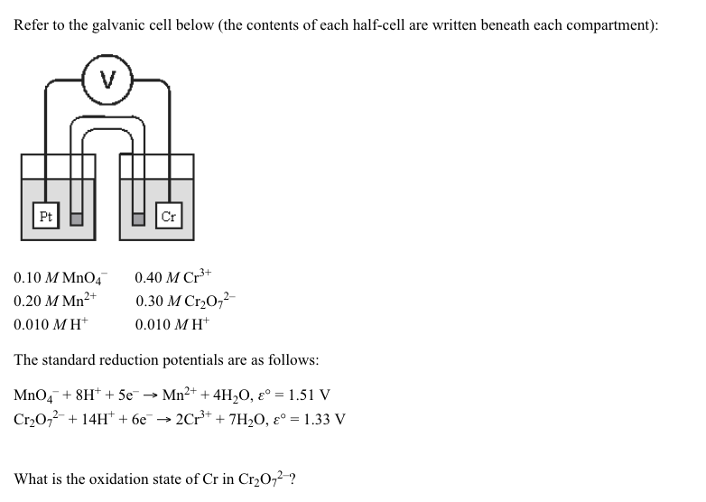 Refer to the galvanic cell below (the contents of each half-cell are written beneath each compartment):
V
Pt
Cr
0.10 M MnO4
0.40 M Cr3+
0.20 M Mn2+
0.30 M Cr20,2-
0.010 M H*
0.010 MH*
The standard reduction potentials are as follows:
MnO4 + 8H* + 5e → Mn2+ + 4H,O, ɛ° = 1.51 V
Cr20,2-+ 14H* + 6e¯
- 2Cr* + 7H2O, ɛ° = 1.33 V
What is the oxidation state of Cr in Cr20,2-?
