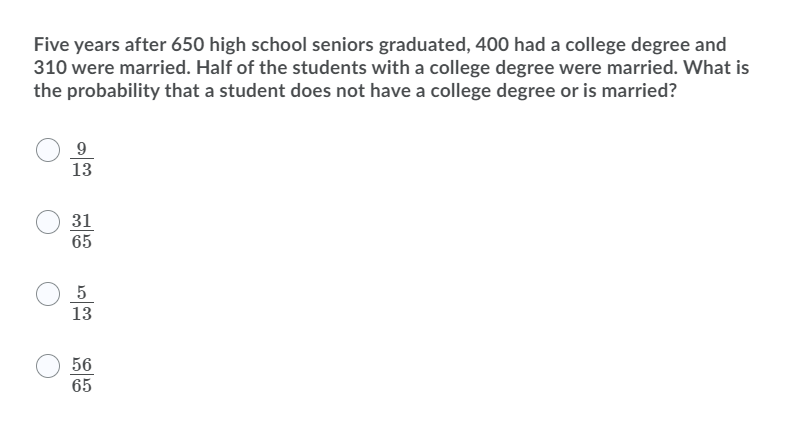 Five years after 650 high school seniors graduated, 400 had a college degree and
310 were married. Half of the students with a college degree were married. What is
the probability that a student does not have a college degree or is married?
9
13
31
65
5
13
56
65
