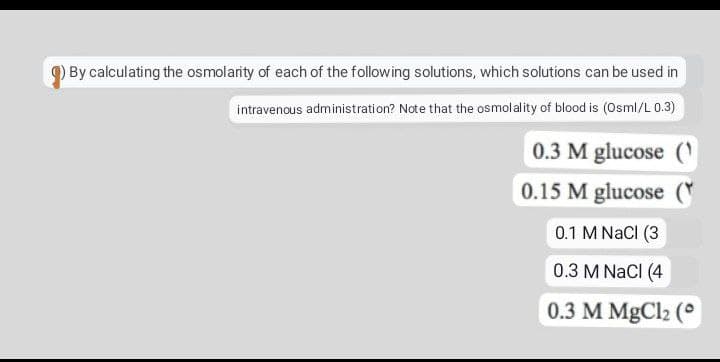 By calculating the osmolarity of each of the following solutions, which solutions can be used in
intravenous administration? Note that the osmolality of blood is (Osml/L 0.3)
0.3 M glucose (
0.15 M glucose (
0.1 M NaCl (3
0.3 M NaCl (4
0.3 M MgCl₂ (