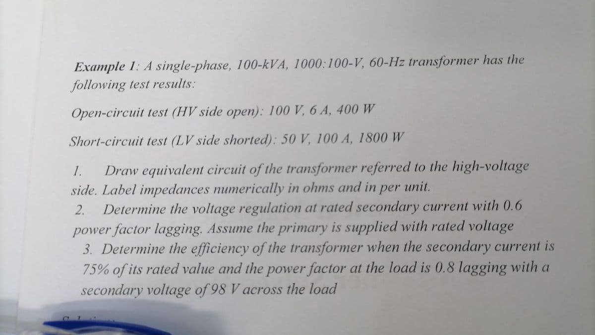 Example 1: A single-phase, 100-kVA, 1000:100-V, 60-Hz transformer has the
following test results:
Open-circuit test (HV side open): 100 V, 6 A, 400 W
Short-circuit test (LV side shorted): 50 V, 100 A, 1800 W
1. Draw equivalent circuit of the transformer referred to the high-voltage
side. Label impedances numerically in ohms and in per unit.
2. Determine the voltage regulation at rated secondary current with 0.6
power factor lagging. Assume the primary is supplied with rated voltage
3. Determine the efficiency of the transformer when the secondary current is
75% of its rated value and the power factor at the load is 0.8 lagging with a
secondary voltage of 98 V across the load