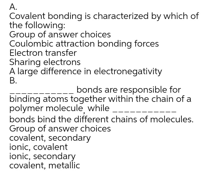 А.
Covalent bonding is characterized by which of
the following:
Group of answer choices
Coulombic attraction bonding forces
Electron transfer
Sharing electrons
A large difference in electronegativity
В.
bonds are responsible for
binding atoms together within the chain of a
polymer molecule, while
bonds bind the different chains of molecules.
Group of answer choices
covalent, secondary
ionic, covalent
ionic, secondary
covalent, metallic
