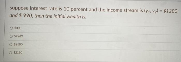 suppose interest rate is 10 percent and the income stream is (y1, y2) = $1200%3B
and $ 990, then the initial wealth is:
$300
O $2289
$2100
$2190
