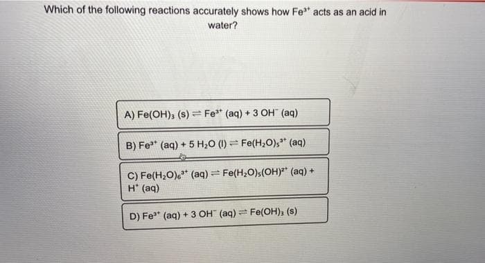 Which of the following reactions accurately shows how Fe" acts as an acid in
water?
A) Fe(OH); (s) = Fe* (aq) + 3 OH" (aq)
B) Fe* (aq) + 5 H20 (1) = Fe(H20),* (aq)
C) Fe(H,O),* (aq) = Fe(H2O)s(OH)²* (aq) +
H* (aq)
D) Fe" (aq) + 3 OH (aq) Fe(OH), (s)
