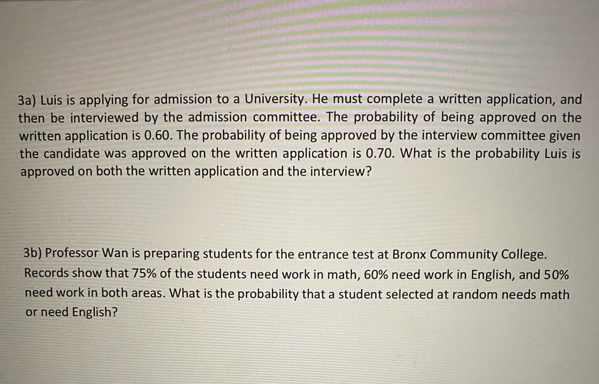 3a) Luis is applying for admission to a University. He must complete a written application, and
then be interviewed by the admission committee. The probability of being approved on the
written application is 0.60. The probability of being approved by the interview committee given
the candidate was approved on the written application is 0.70. What is the probability Luis is
approved on both the written application and the interview?
3b) Professor Wan is preparing students for the entrance test at Bronx Community College.
Records show that 75% of the students need work in math, 60% need work in English, and 50%
need work in both areas. What is the probability that a student selected at random needs math
or need English?
