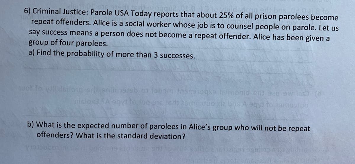 6) Criminal Justice: Parole USA Today reports that about 25% of all prison parolees become
repeat offenders. Alice is a social worker whose job is to counsel people on parole. Let us
say success means a person does not become a repeat offender. Alice has been given a
group of four parolees.
a) Find the probability of more than 3 successes.
uot lo yillidsdoro seninsteb or labom tasminaqxe Isimonid cnt bau ew ns (d
nislax3 SA eqyi to Jon e1e eds 20mootuo xiz ns A eq to 2smoonuo
b) What is the expected number of parolees in Alice's group who will not be repeat
offenders? What is the standard deviation?
