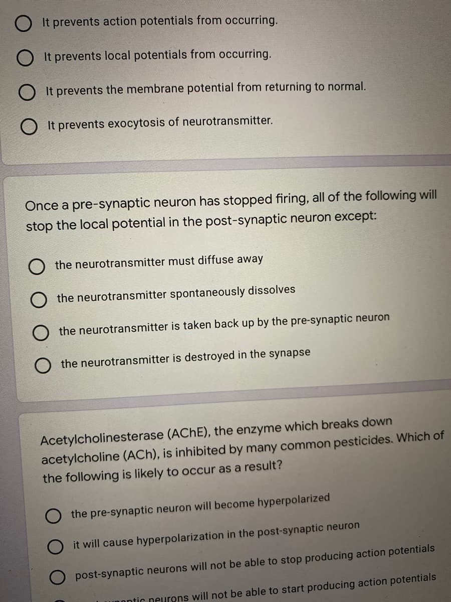 O It prevents action potentials from occurring.
O It prevents local potentials from occurring.
O It prevents the membrane potential from returning to normal.
O It prevents exocytosis of neurotransmitter.
Once a pre-synaptic neuron has stopped firing, all of the following will
stop the local potential in the post-synaptic neuron except:
the neurotransmitter must diffuse away
the neurotransmitter spontaneously dissolves
the neurotransmitter is taken back up by the pre-synaptic neuron
the neurotransmitter is destroyed in the synapse
Acetylcholinesterase (ACHE), the enzyme which breaks down
acetylcholine (ACh), is inhibited by many common pesticides. Which of
the following is likely to occur as a result?
the pre-synaptic neuron will become hyperpolarized
it will cause hyperpolarization in the post-synaptic neuron
post-synaptic neurons will not be able to stop producing action potentials
Unontic neurons will not be able to start producing action potentials
