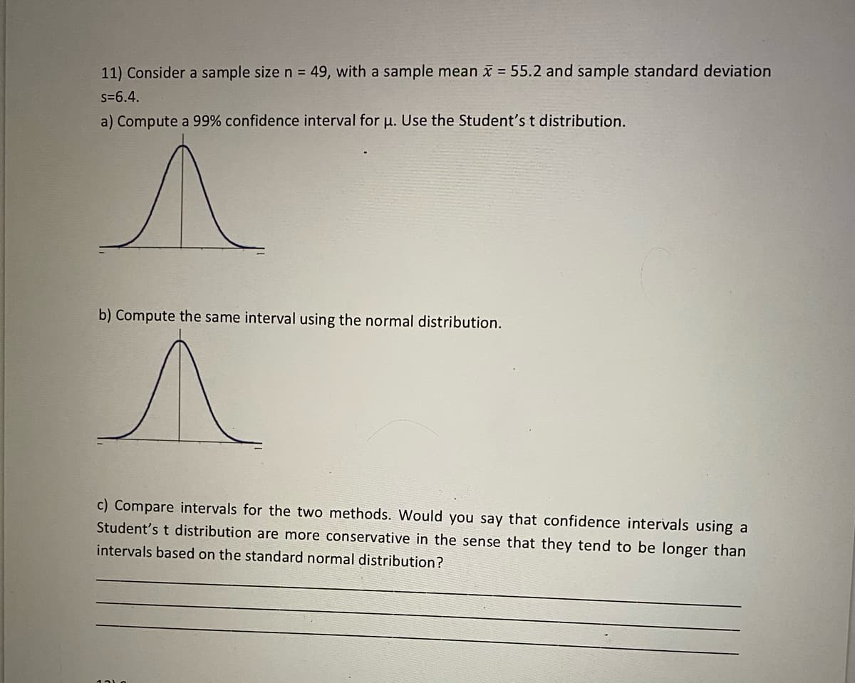 11) Consider a sample size n = 49, with a sample mean x = 55.2 and sample standard deviation
s=6.4.
a) Compute a 99% confidence interval for u. Use the Student's t distribution.
b) Compute the same interval using the normal distribution.
c) Compare intervals for the two methods. Would you say that confidence intervals using a
Student's t distribution are more conservative in the sense that they tend to be longer than
intervals based on the standard normal distribution?
