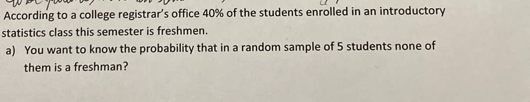 According to a college registrar's office 40% of the students enrolled in an introductory
statistics class this semester is freshmen.
a) You want to know the probability that in a random sample of 5 students none of
them is a freshman?
