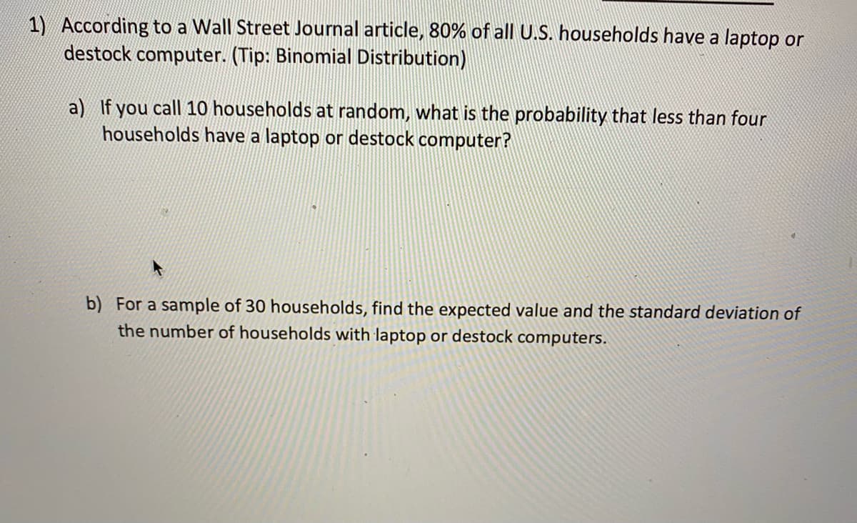 1) According to a Wall Street Journal article, 80% of all U.S. households have a laptop or
destock computer. (Tip: Binomial Distribution)
a) If you call 10 households at random, what is the probability that less than four
households have a laptop or destock computer?
b) For a sample of 30 households, find the expected value and the standard deviation of
the number of households with laptop or destock computers.
