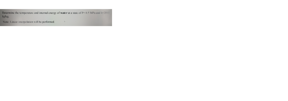 Determine the temperature and internal encrgy of water at a state of P= 0,5 MPa and h=2893
kj/kg.
Notc: Lincar interpolation will be performed.
