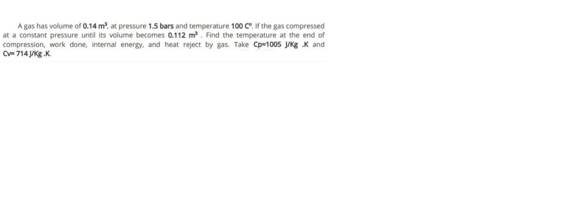A gas has volume of 0.14 m, at pressure 1.5 bars and temperature 100 C°. If the gas compressed
at a constant pressure until its volume becomes 0.112 m3. Find the temperature at the end of
compression, work done, internal energy, and heat reject by gas. Take Cp-1005 J/Kg .K and
Cv= 714 J/Kg .K.
