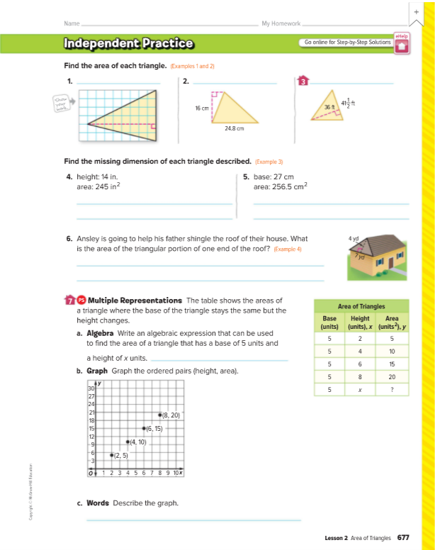 Name
My Homework
Independent Practice
etelp
Go onlire for Step-by-Step Solutions
Find the area of each triangle. Examples 1 and 2)
1.
2.
Shaw
your
16 cm
36
24.8 cm
Find the missing dimension of each triangle described. (Esample 3)
4. height: 14 in.
area: 245 in?
5. base: 27 cm
area: 256.5 cm2
6. Ansley is going to help his father shingle the roof of their house. What
4 yd
is the area of the triangular portion of one end of the roof? Example 4)
16 Multiple Representations The table shows the areas of
Area of Triangles
a triangle where the base of the triangle stays the same but the
height changes.
Height
(units), x (units ).y
Base
Area
(units)
a. Algebra Write an algebraic expression that can be used
to find the area of a triangle that has a base of 5 units and
2
5
4
10
a height of x units.
5
15
b. Graph Graph the ordered pairs (height, area).
5
8
20
30
27
24
21
18
15
5
*18, 20)
(6, 15)
12
(4, 10)
-6
-3
(2, 5)
o 12 3 4 5 6 7 89 10x
c. Words Describe the graph.
Lesson 2 Area of Triangles 677
CapyrigtMGrew fdacon
