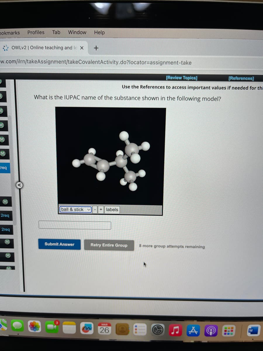 bokmarks Profiles Tab Window Help
M
w.com/ilrn/takeAssignment/takeCovalent Activity.do?locator assignment-take
M
Creq
2req
2req
OWLv2 | Online teaching and le X
M
+
ball & stick ✓
What is the IUPAC name of the substance shown in the following model?
Submit Answer
labels
[Review Topics]
[References]
Use the References to access important values if needed for thi
Retry Entire Group
MAR
26
8 more group attempts remaining
A