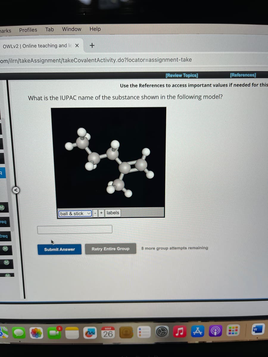 marks
9
M
OWLV2 | Online teaching and le X
om/ilrn/takeAssignment/takeCovalent Activity.do?locator=assignment-take
req
Profiles Tab Window
Preq
Help
+
Submit Answer
What is the IUPAC name of the substance shown in the following model?
ball & stick✔ + labels
[Review Topics]
[References]
Use the References to access important values if needed for this
Retry Entire Group
MAR
26
8 more group attempts remaining
W