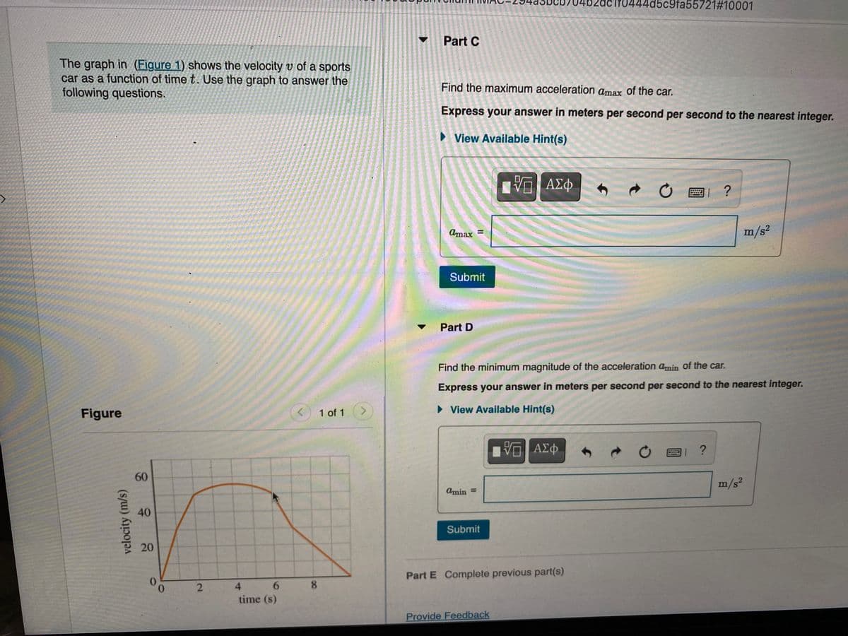 52acif0444d5c9fa55721#10001
Part C
The graph in (Figure 1) shows the velocity v of a sports
car as a function of time t. Use the graph to answer the
following questions.
Find the maximum acceleration amax of the car.
Express your answer in meters per second per second to the nearest integer.
View Available Hint(s)
ΑΣφ
Amax =
m/s2
Submit
Part D
Find the minimum magnitude of the acceleration amin of the car.
Express your answer in meters per second per second to the nearest integer.
Figure
1 of 1
<.
• View Available Hint(s)
ΑΣφ.
O國 ?
60
m/s?
Amin =
40
Submit
20
Part E Complete previous part(s)
0.
0.
6.
4.
time (s)
Provide Feedback
8.
2.
velocity (m/s)
