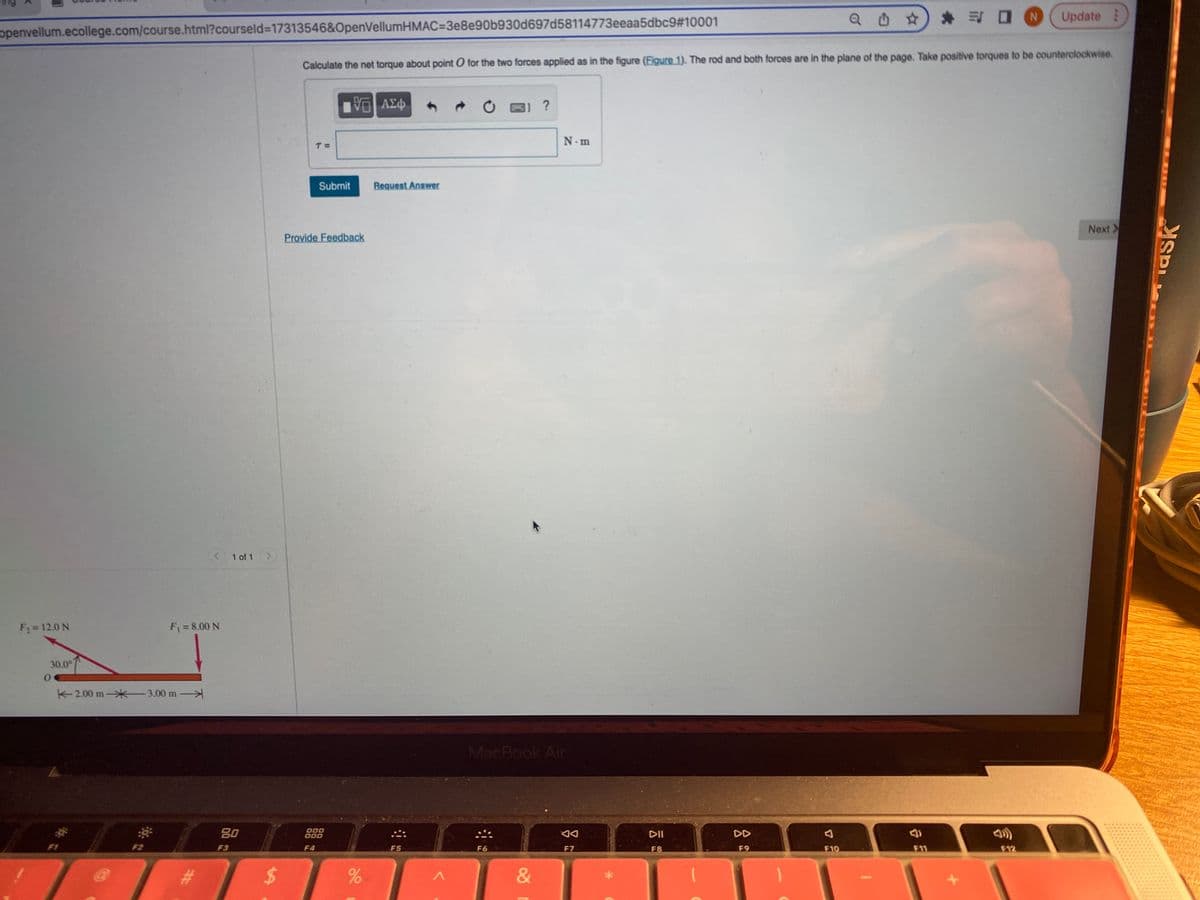 * 司ロN
Update
openvellum.ecollege.com/course.html?courseld%3D17313546&OpenVellumHMAC=3e8e90b930d697d58114773eeaa5dbc9#10001
Calculate the net torque about point O for the two forces applied as in the figure (Eigure 1). The rod and both forces are in the plane of the page. Take positive torques to be counterclockwise.
响 A中
1 ?
N.m
Submit
Request Answer
Next>
Provide Feedback
<1 of 1 >
F2= 12.0 N
F = 8.00 N
30.0°
不2.00 m-米3.00 m
MacBook Air
80
000
000
DII
DD
F2
F3
F4
F5
F6
F7
F8
F9
F10
F11
F12
%24
&
ask
口
