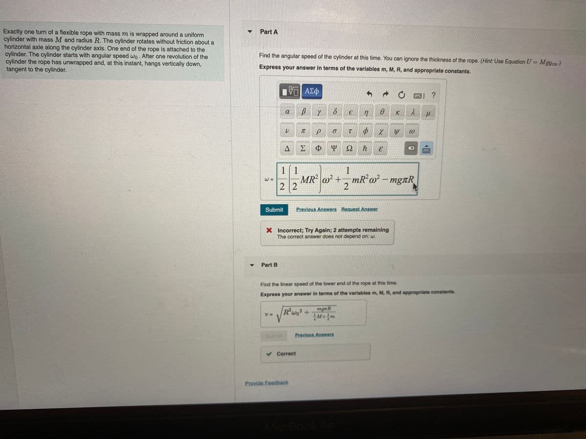 Exactly one turn of a flexible rope with mass m is wrapped around a uniform
cylinder with mass M and radius R. The cylinder rotates without friction about a
horizontal axle along the cylinder axis. One end of the rope is attached to the
cylinder. The cylinder starts with angular speed wo. After one revolution of the
cylinder the rope has unwrapped and, at this instant, hangs vertically down,
tangent to the cylinder.
Part A
Find the angular speed of the cylinder at this time. You can ignore the thickness of the rope. (Hint: Use Equation U =
Mgyem-)
%3D
Express your answer in terms of the variables m, M, R, and appropriate constants.
■ AE中
ΑΣΦ
K
TO
Ф
Ω
11
MR² @² +
2 2
1
mR² o² – mgtR
2
Submit
Previous Answers Request Answer
X Incorrect; Try Again; 2 attempts remaining
The correct answer does not depend on: w.
• Part B
Find the linear speed of the lower end of the rope at this time.
Express your answer in terms of the variables m, M, R, and appropriate constants.
Rwo2+
mgnR
M+m
Submit
Previous Answers
v Correct
Provide Feedback
MacBook Air

