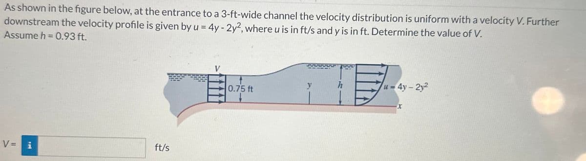 As shown in the figure below, at the entrance to a 3-ft-wide channel the velocity distribution is uniform with a velocity V. Further
downstream the velocity profile is given by u = 4y - 2y2, where u is in ft/s and y is in ft. Determine the value of V.
Assume h = 0.93 ft.
V = i
ft/s
0.75 ft
y
277
u = 4y-2y²
X
