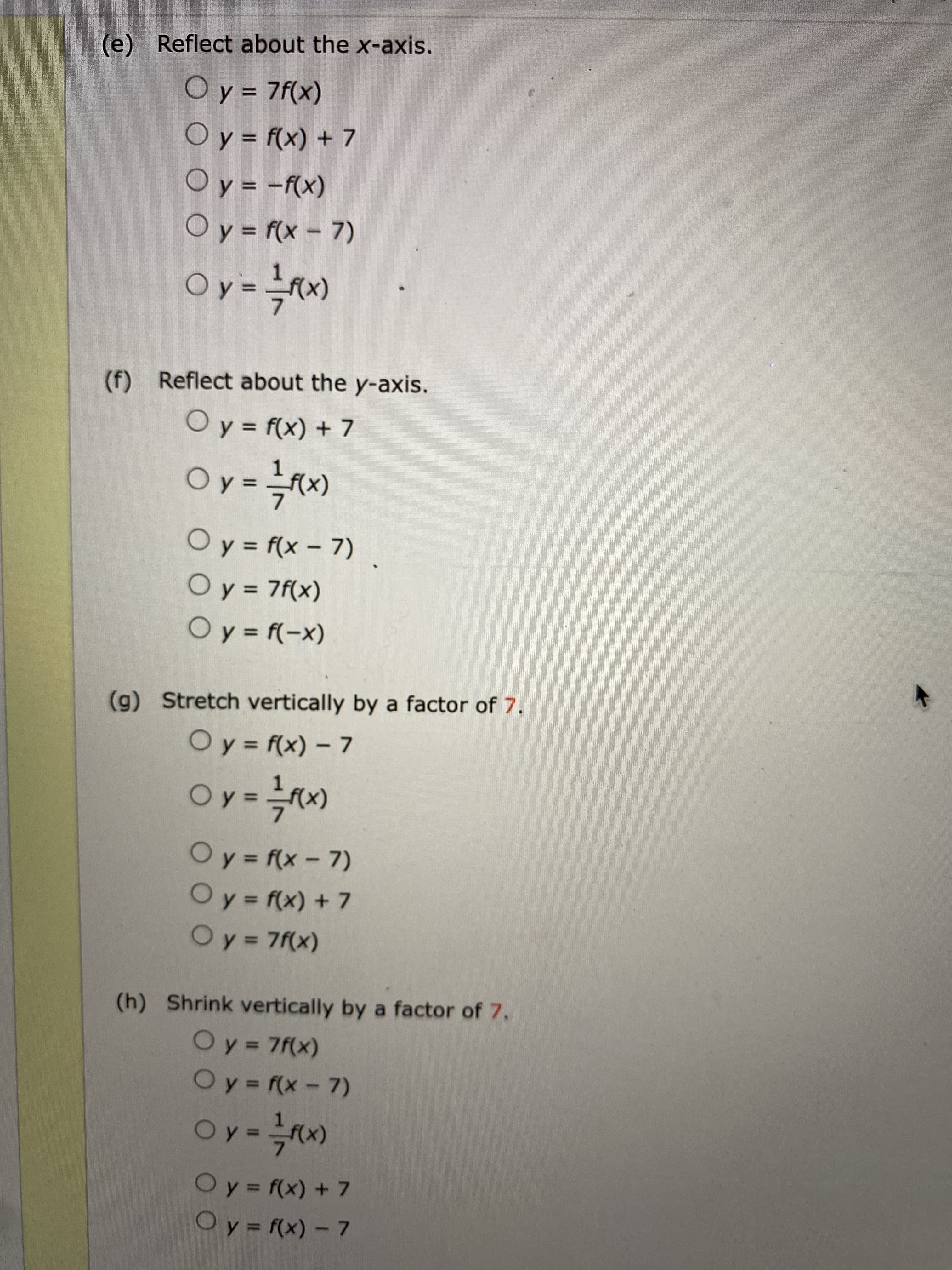 (e) Reflect about the x-axis.
Oy = 7f(x)
Oy= f(x) + 7
%3D
(x)y- = %
Oy = f(x- 7)
1.
(F)
(f) Reflect about the y-axis.
O y = f(x) + 7
%3D
(x = 10
Oy = f(x - 7)
Oy
%3D
Oy = 7f(x)
(x-)} = 1O
(g) Stretch vertically by a factor of 7.
Oy = f(x) – 7
%3D
(x)
Oy f(x-7)
Oy= f(x) + 7
Oy 7f(x)
%3D
%D
(h) Shrink vertically by a factor of 7.
Oy=7f(x)
%3D
Oy f(x - 7)
Oy =
Oy = f(x) + 7
Oy= f(x)- 7
%3D
