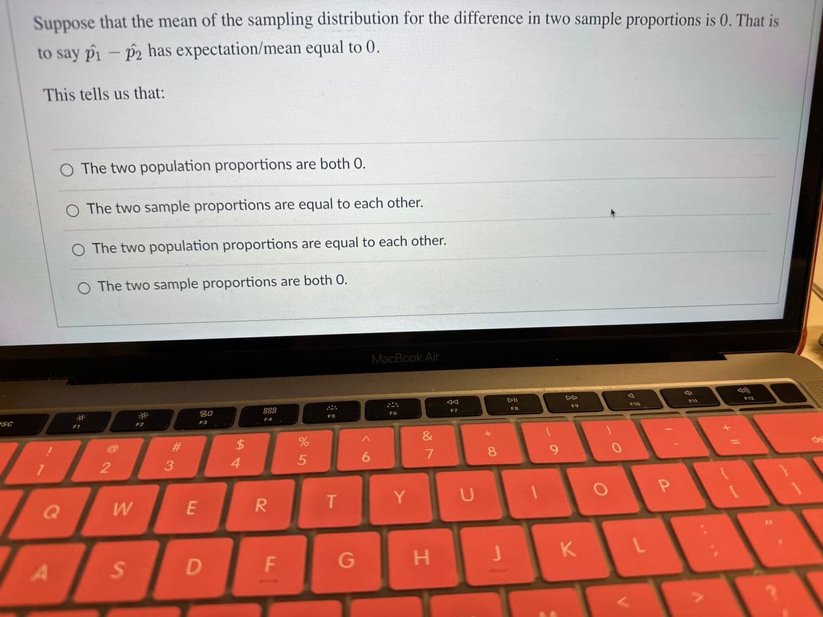 esc
Suppose that the mean of the sampling distribution for the difference in two sample proportions is 0. That is
to say p1 - p2 has expectation/mean equal to 0.
This tells us that:
O The two population proportions are both 0.
The two sample proportions are equal to each other.
O The two population proportions are equal to each other.
O The two sample proportions are both 0.
Q
0
F1
2
W
S
F2
J
3
E
20
F3
D
$
4
000
F4
R
FL
%
5
F5
T
G
6
MacBook Air
F6
Y
&
7
H
AA
F7
U
8
J
DII
F8
9
F9
K
O
F10
L
P
F11
+ 11
F12