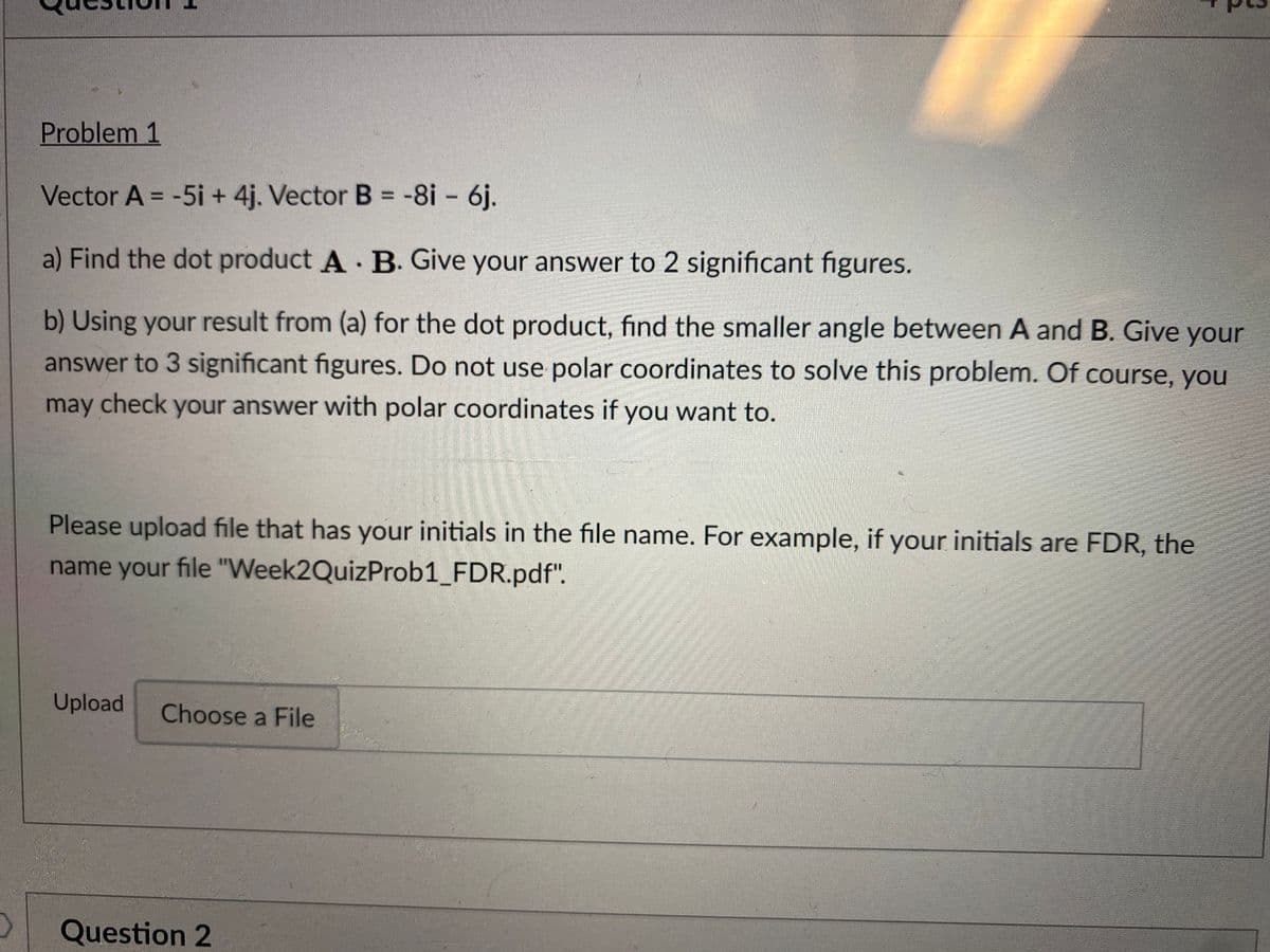 Problem 1
Vector A = -5i + 4j. Vector B = -8i - 6j.
%3D
%3D
a) Find the dot product A B. Give your answer to 2 significant figures.
b) Using your result from (a) for the dot product, find the smaller angle between A and B. Give your
answer to 3 significant figures. Do not use polar coordinates to solve this problem. Of course, you
may check your answer with polar coordinates if you want to.
Please upload file that has your initials in the file name. For example, if your initials are FDR, the
name your file "Week2QuizProb1_FDR.pdf".
Upload
Choose a File
Question 2
