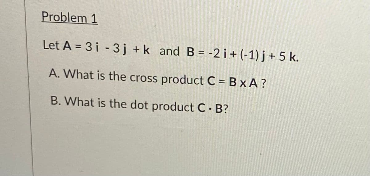 Problem 1
Let A = 3 i - 3j +k and B= -2 i + (-1) j + 5 k.
A. What is the cross product C = B x A ?
B. What is the dot product C B?
