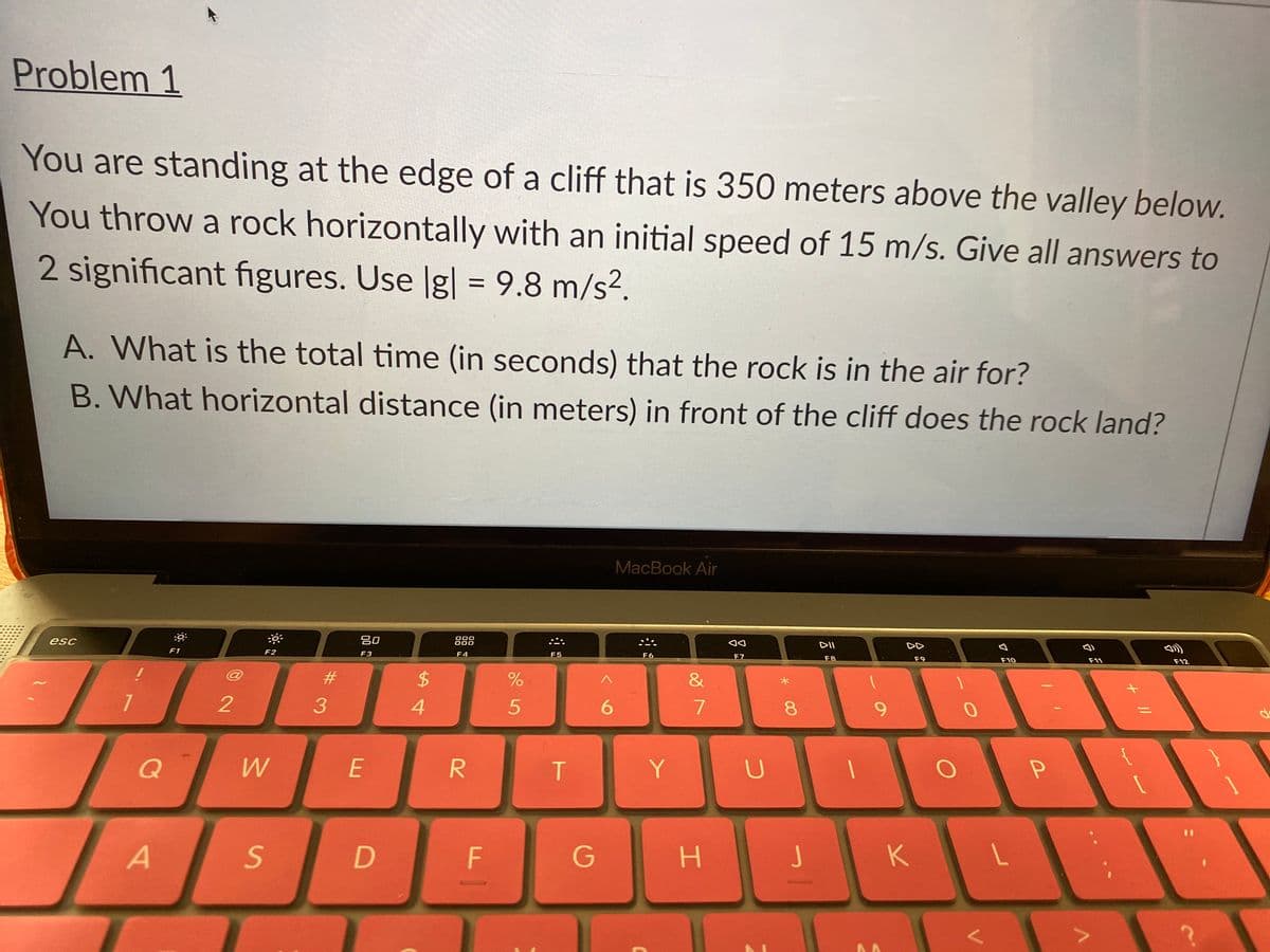 Problem 1
You are standing at the edge of a cliff that is 350 meters above the valley below.
You throw a rock horizontally with an initial speed of 15 m/s. Give all answers to
2 significant figures. Use g| = 9.8 m/s?.
A. What is the total time (in seconds) that the rock is in the air for?
B. What horizontal distance (in meters) in front of the cliff does the rock land?
MacBook Air
esc
吕0
000
888
DII
DD
F1
F2
F3
F4
F5
F6
F7
F8
F9
F10
F11
F12
23
2$
&
4.
6.
8.
Q
E
Y
F
H J
K
