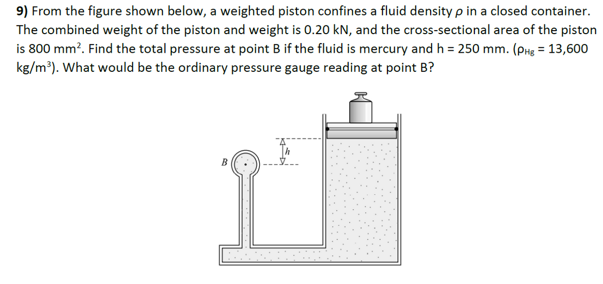9) From the figure shown below, a weighted piston confines a fluid density p in a closed container.
The combined weight of the piston and weight is 0.20 kN, and the cross-sectional area of the piston
is 800 mm?. Find the total pressure at point B if the fluid is mercury and h = 250 mm. (pHg = 13,600
kg/m³). What would be the ordinary pressure gauge reading at point B?
B

